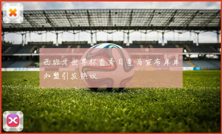 西班牙世界杯首秀日皇马宣布库库加盟引发热议