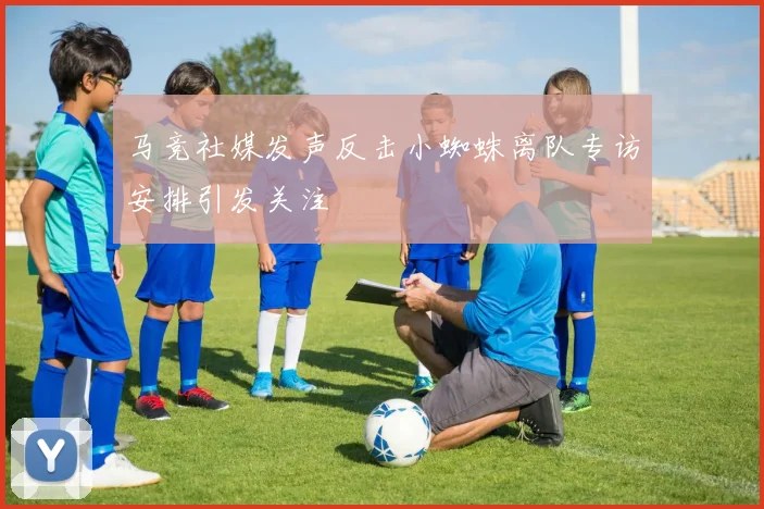 马竞社媒发声反击小蜘蛛离队专访安排引发关注