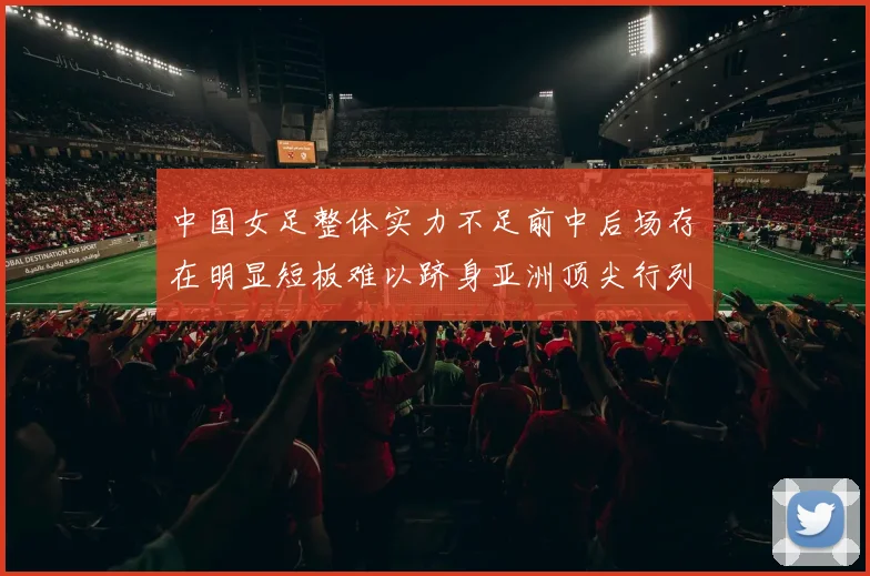 中国女足整体实力不足前中后场存在明显短板难以跻身亚洲顶尖行列