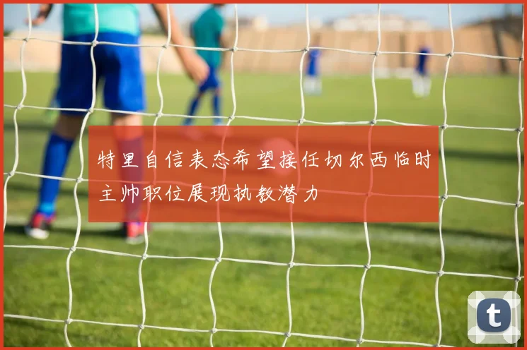 特里自信表态希望接任切尔西临时主帅职位展现执教潜力