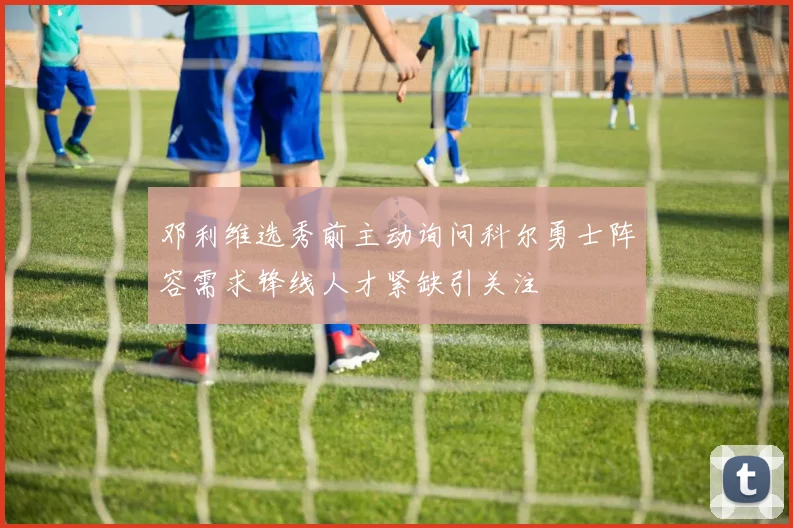 邓利维选秀前主动询问科尔勇士阵容需求锋线人才紧缺引关注