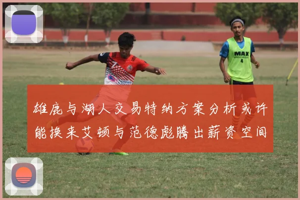 雄鹿与湖人交易特纳方案分析或许能换来艾顿与范德彪腾出薪资空间