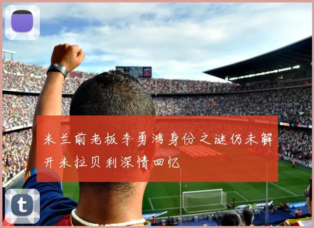 米兰前老板李勇鸿身份之谜仍未解开米拉贝利深情回忆