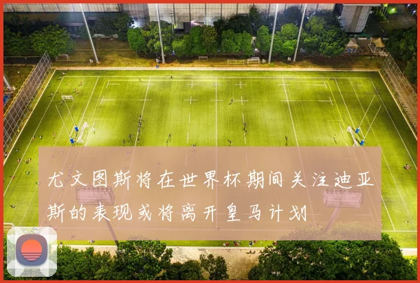 尤文图斯将在世界杯期间关注迪亚斯的表现或将离开皇马计划