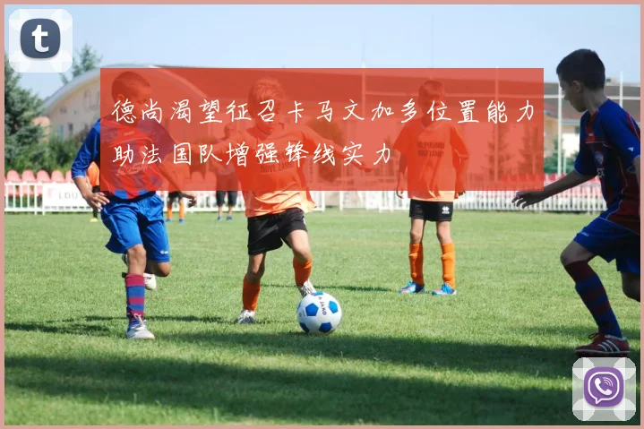 德尚渴望征召卡马文加多位置能力助法国队增强锋线实力