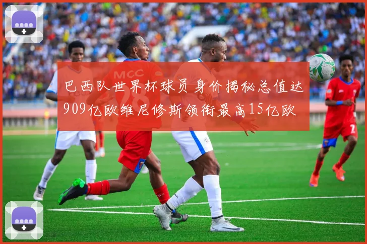 巴西队世界杯球员身价揭秘总值达909亿欧维尼修斯领衔最高15亿欧