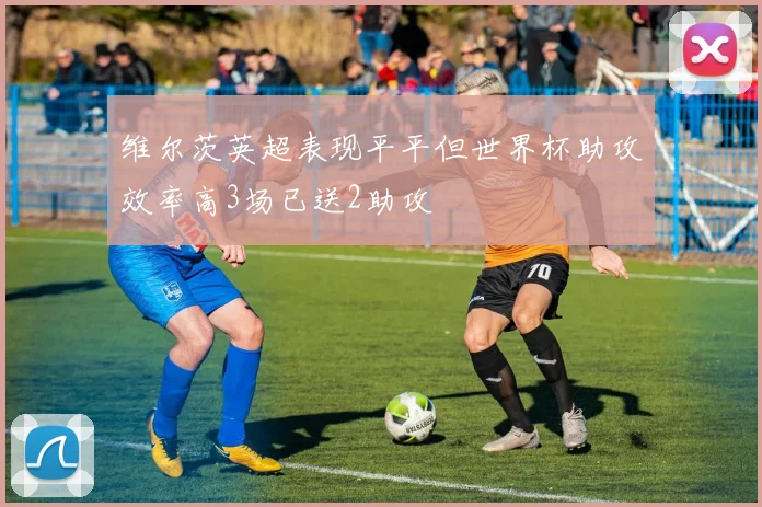 维尔茨英超表现平平但世界杯助攻效率高3场已送2助攻