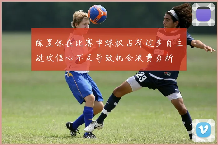 陈昱休在比赛中球权占有过多自主进攻信心不足导致机会浪费分析