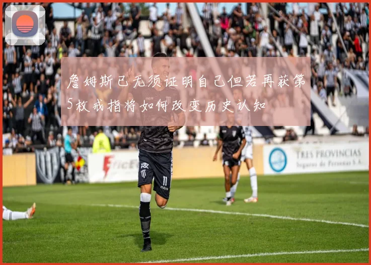 詹姆斯已无须证明自己但若再获第5枚戒指将如何改变历史认知