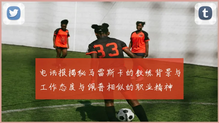 电讯报揭秘马雷斯卡的教练背景与工作态度与佩普相似的职业精神
