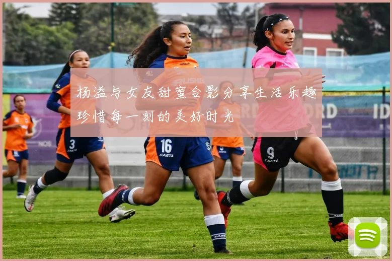 杨溢与女友甜蜜合影分享生活乐趣珍惜每一刻的美好时光