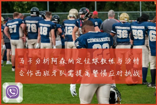 马卡分析阿森纳定位球教练与沙特合作西班牙队需提高警惕应对挑战