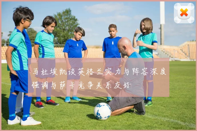 马杜埃凯谈英格兰实力与阵容深度强调与萨卡竞争关系友好