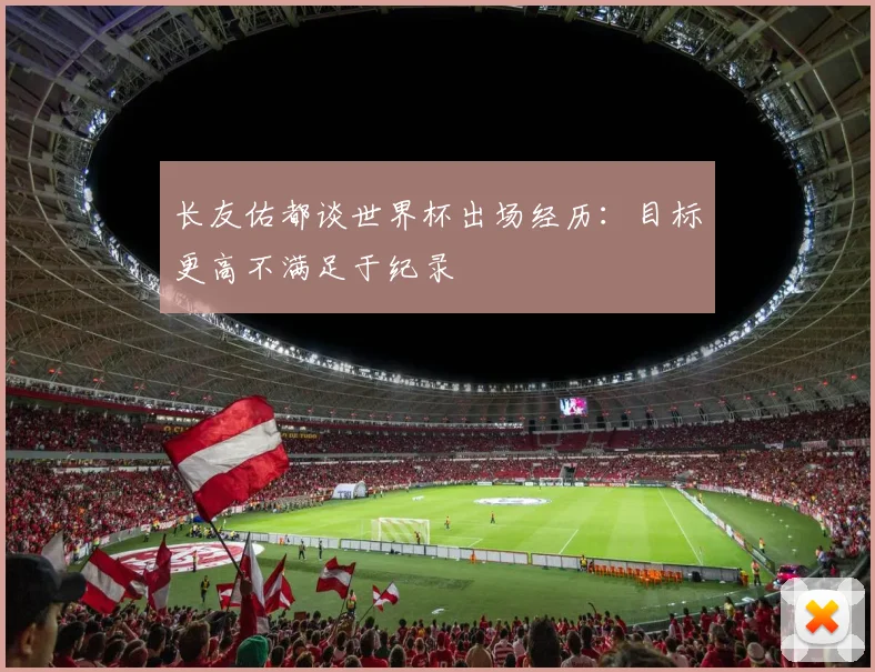 长友佑都谈世界杯出场经历：目标更高不满足于纪录