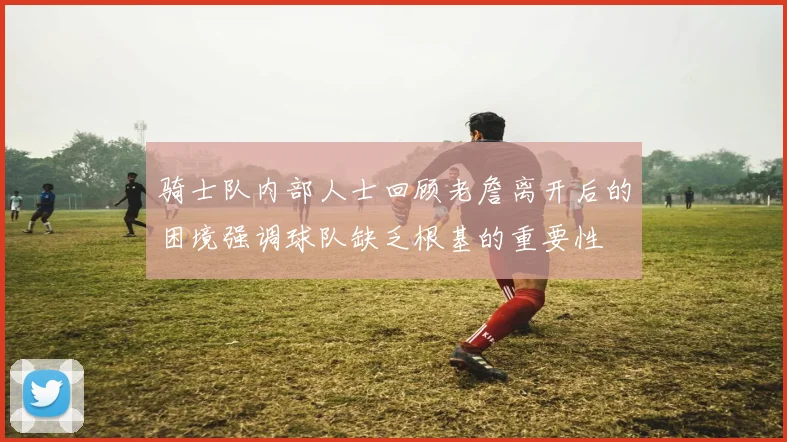 骑士队内部人士回顾老詹离开后的困境强调球队缺乏根基的重要性