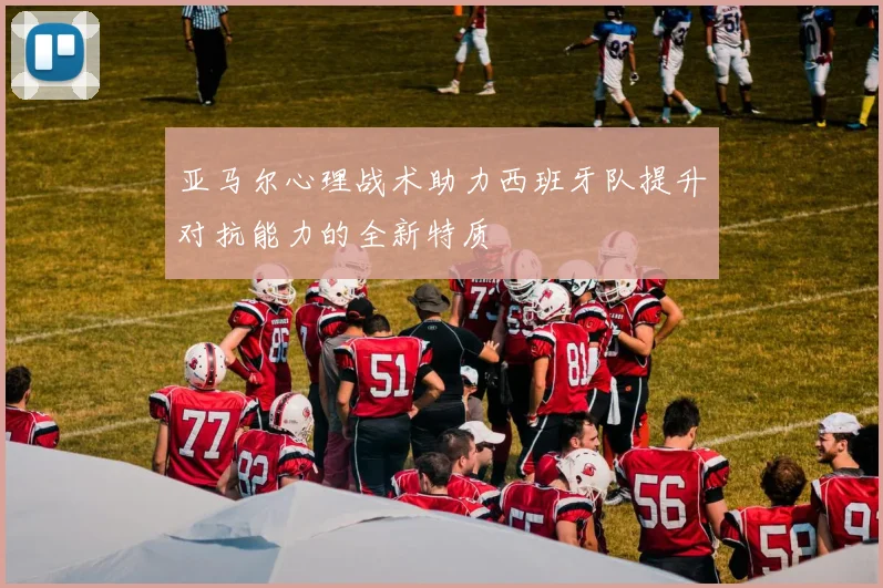 亚马尔心理战术助力西班牙队提升对抗能力的全新特质