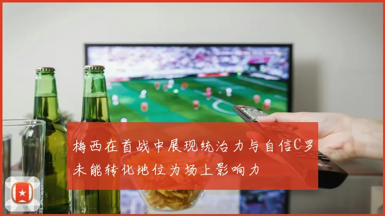 梅西在首战中展现统治力与自信C罗未能转化地位为场上影响力