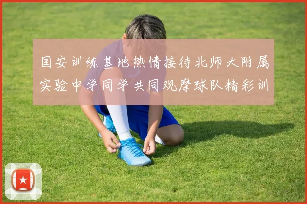 国安训练基地热情接待北师大附属实验中学同学共同观摩球队精彩训练活动