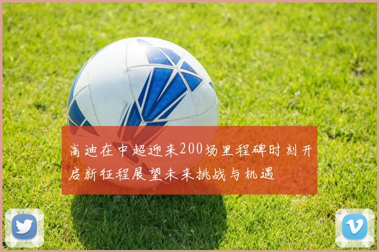 高迪在中超迎来200场里程碑时刻开启新征程展望未来挑战与机遇